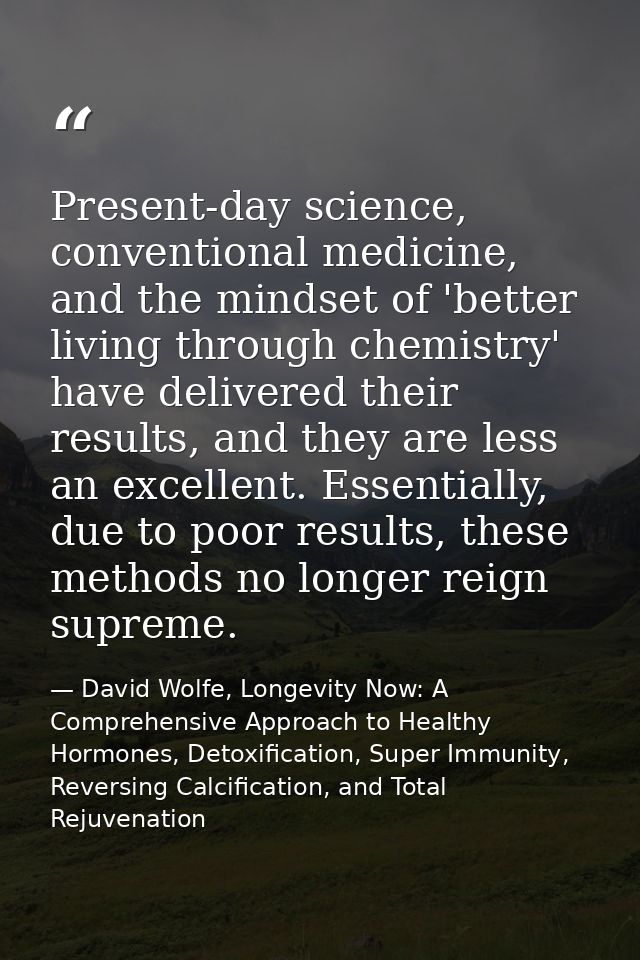 Present-day science, conventional medicine, and the mindset of 'better living through chemistry' have delivered their re — David Wolfe, Longevity Now: A Comprehensive Approach to Healthy Hormones, Detoxification, Super Immunity, Reversing Calcification, and Total Rejuvenation