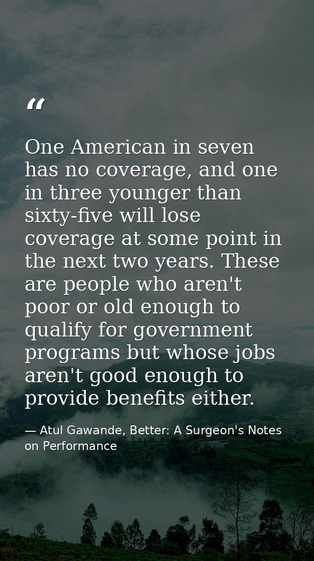 One American in seven has no coverage, and one in three younger than sixty-five will lose coverage at some point in the  — Atul Gawande, Better: A Surgeon's Notes on Performance