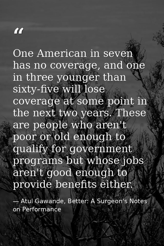 One American in seven has no coverage, and one in three younger than sixty-five will lose coverage at some point in the  — Atul Gawande, Better: A Surgeon's Notes on Performance