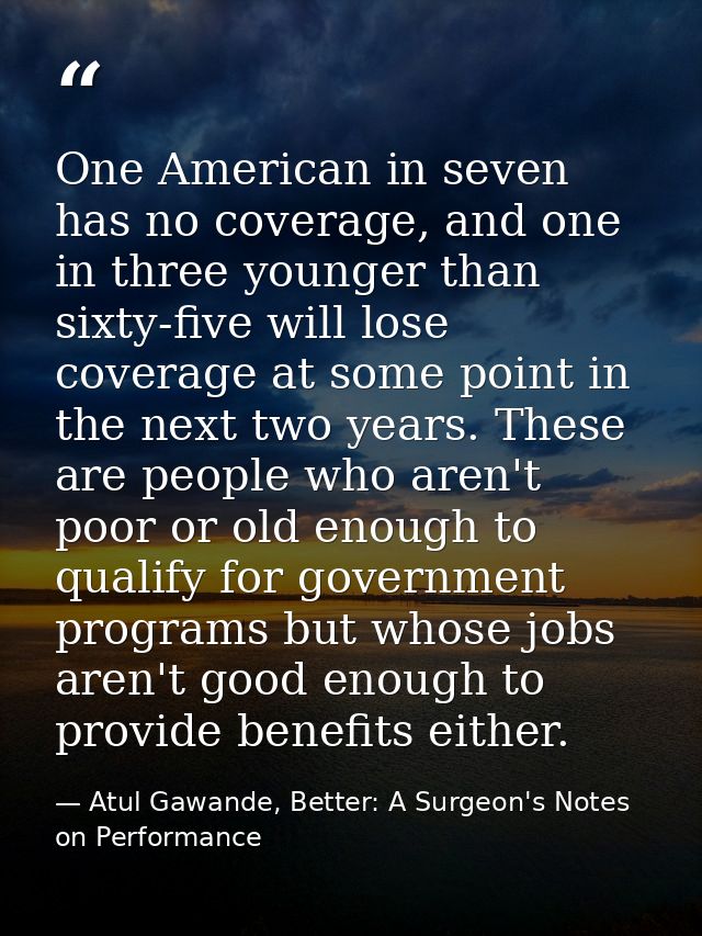 One American in seven has no coverage, and one in three younger than sixty-five will lose coverage at some point in the  — Atul Gawande, Better: A Surgeon's Notes on Performance