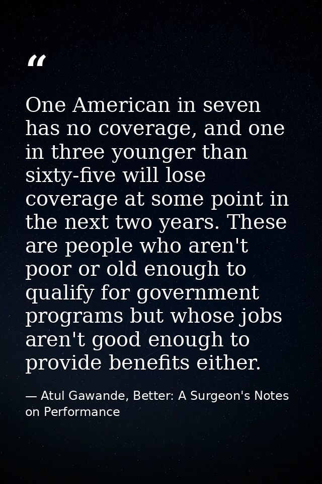 One American in seven has no coverage, and one in three younger than sixty-five will lose coverage at some point in the  — Atul Gawande, Better: A Surgeon's Notes on Performance