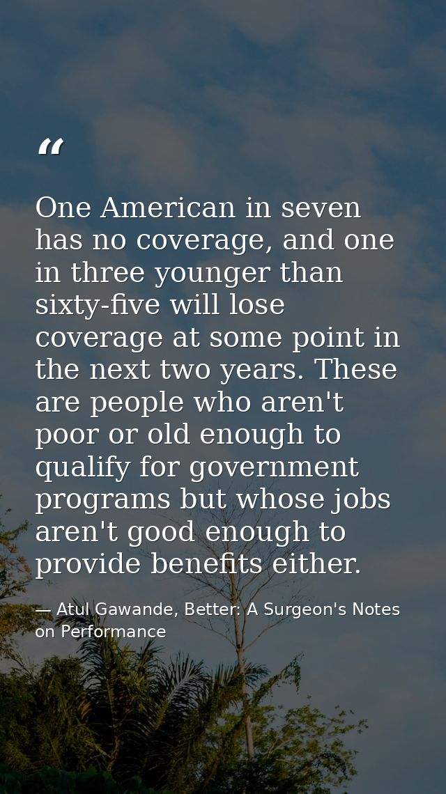 One American in seven has no coverage, and one in three younger than sixty-five will lose coverage at some point in the  — Atul Gawande, Better: A Surgeon's Notes on Performance