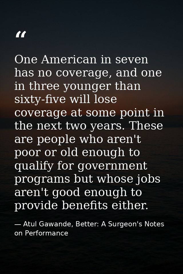 One American in seven has no coverage, and one in three younger than sixty-five will lose coverage at some point in the  — Atul Gawande, Better: A Surgeon's Notes on Performance