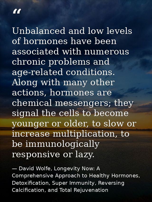 Unbalanced and low levels of hormones have been associated with numerous chronic problems and age-related conditions. Al — David Wolfe, Longevity Now: A Comprehensive Approach to Healthy Hormones, Detoxification, Super Immunity, Reversing Calcification, and Total Rejuvenation