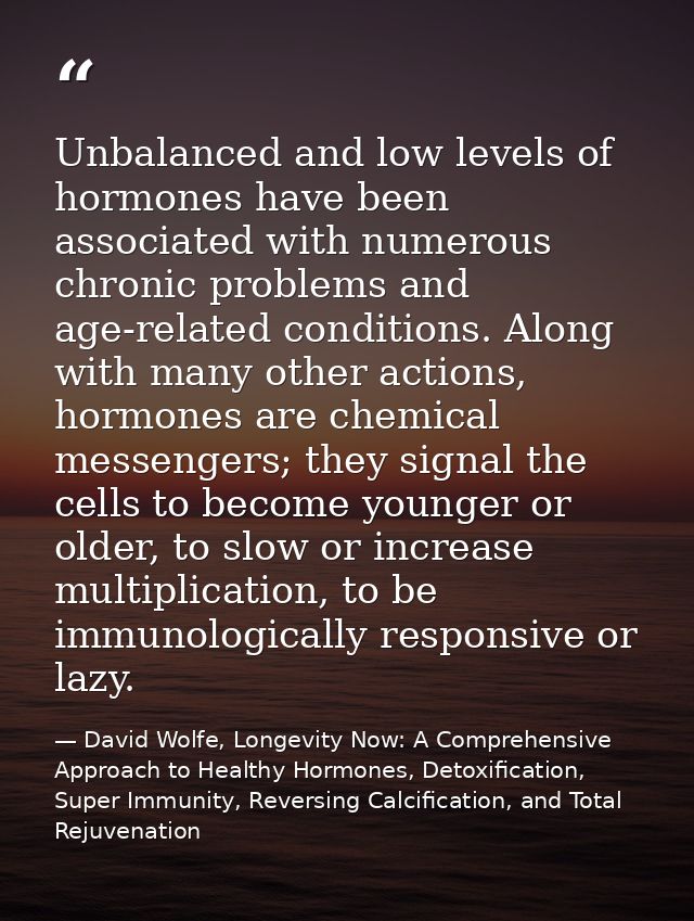 Unbalanced and low levels of hormones have been associated with numerous chronic problems and age-related conditions. Al — David Wolfe, Longevity Now: A Comprehensive Approach to Healthy Hormones, Detoxification, Super Immunity, Reversing Calcification, and Total Rejuvenation