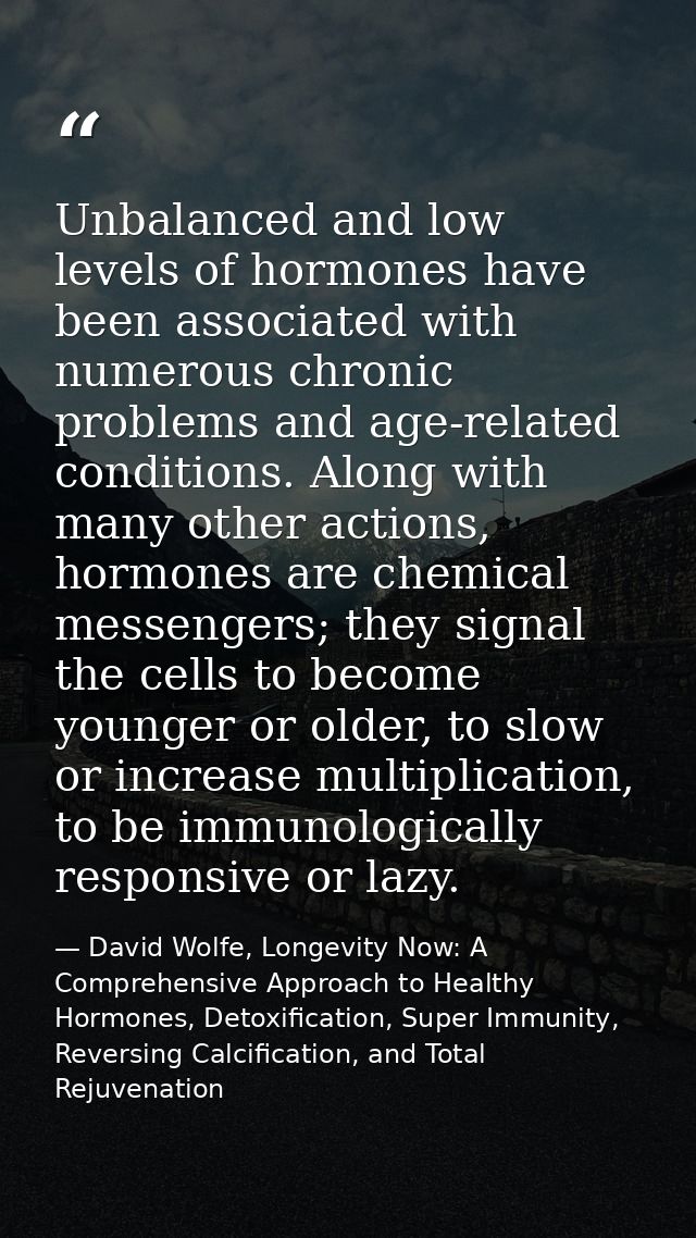 Unbalanced and low levels of hormones have been associated with numerous chronic problems and age-related conditions. Al — David Wolfe, Longevity Now: A Comprehensive Approach to Healthy Hormones, Detoxification, Super Immunity, Reversing Calcification, and Total Rejuvenation