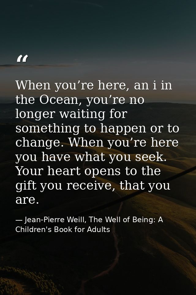 When you’re here, an i in the Ocean, you’re no longer waiting for something to happen or to change. When you’re here you — Jean-Pierre Weill, The Well of Being: A Children's Book for Adults