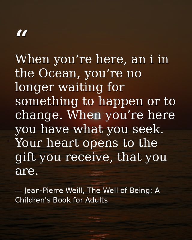 When you’re here, an i in the Ocean, you’re no longer waiting for something to happen or to change. When you’re here you — Jean-Pierre Weill, The Well of Being: A Children's Book for Adults