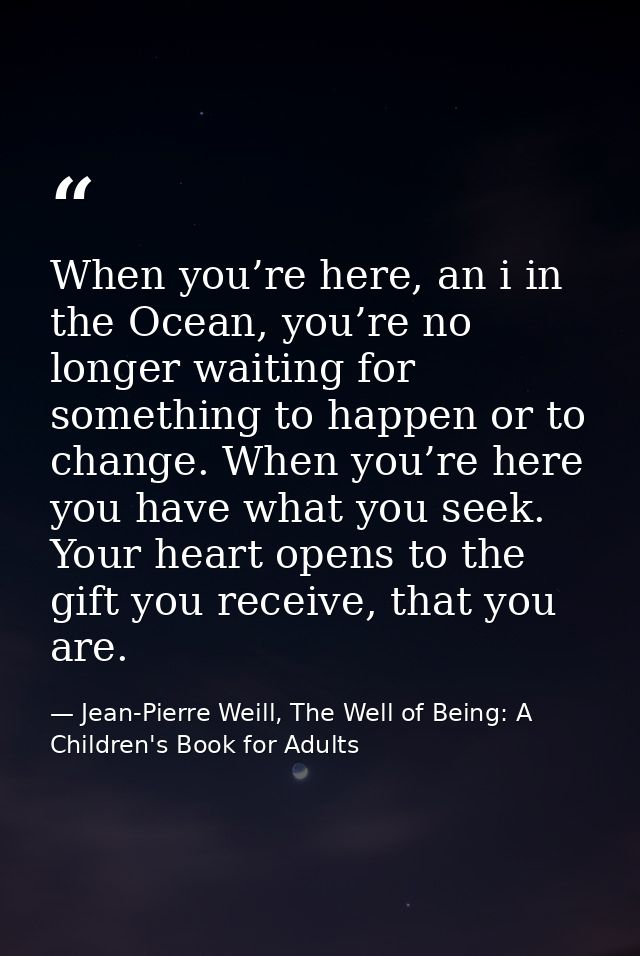 When you’re here, an i in the Ocean, you’re no longer waiting for something to happen or to change. When you’re here you — Jean-Pierre Weill, The Well of Being: A Children's Book for Adults