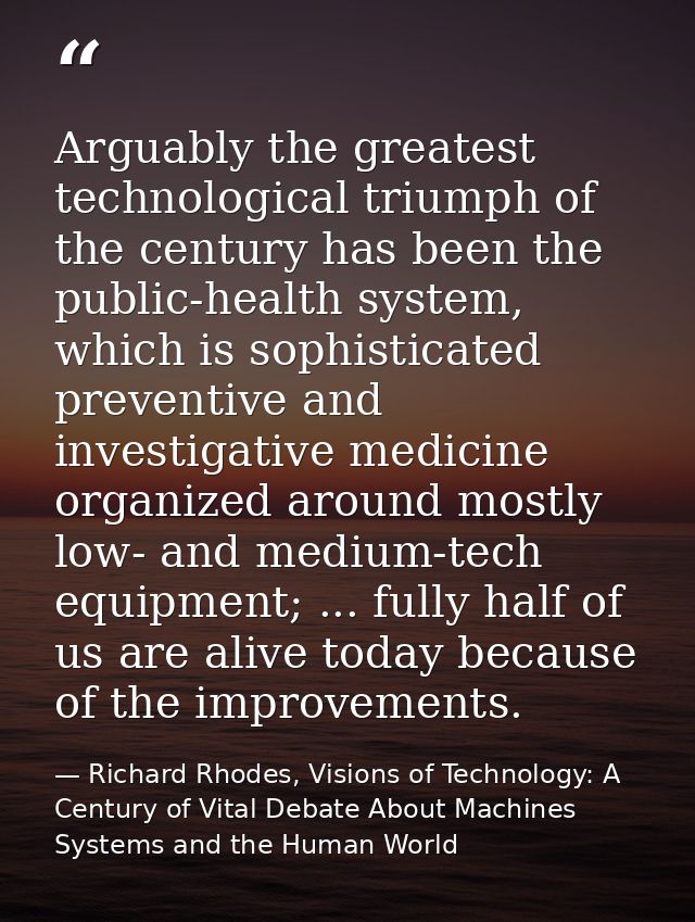 Arguably the greatest technological triumph of the century has been the public-health system, which is sophisticated pre — Richard Rhodes, Visions of Technology: A Century of Vital Debate About Machines Systems and the Human World