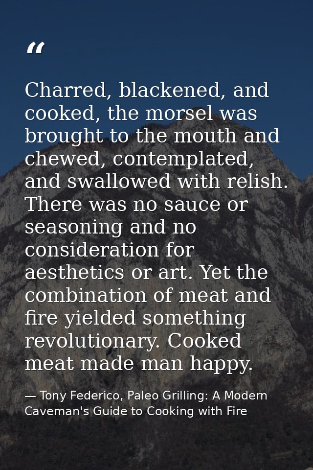 Charred, blackened, and cooked, the morsel was brought to the mouth and chewed, contemplated, and swallowed with relish. — Tony Federico, Paleo Grilling: A Modern Caveman's Guide to Cooking with Fire