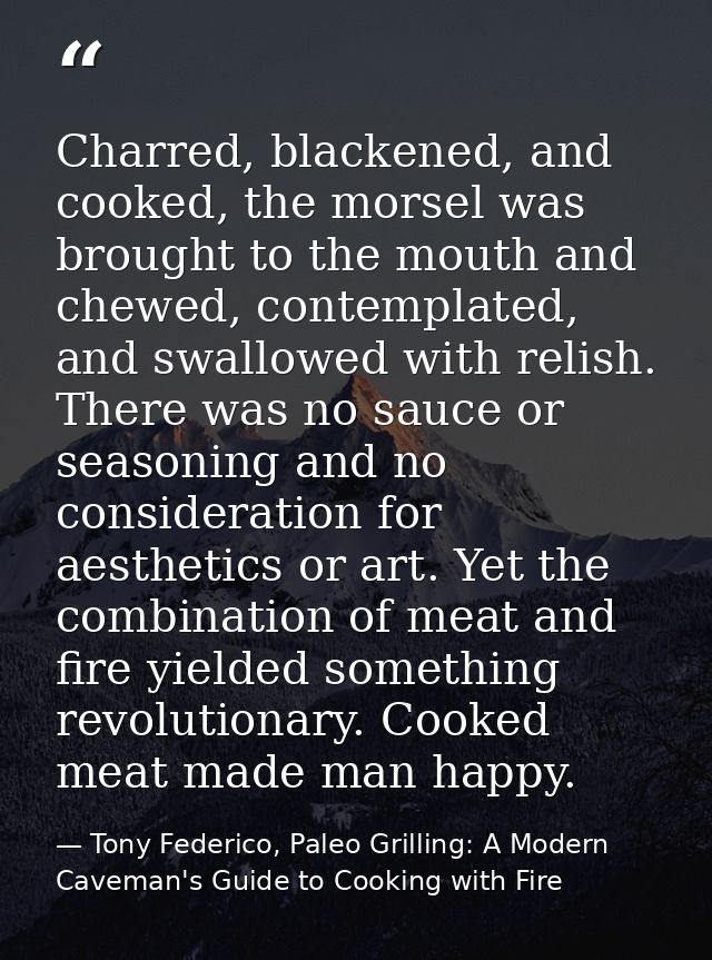 Charred, blackened, and cooked, the morsel was brought to the mouth and chewed, contemplated, and swallowed with relish. — Tony Federico, Paleo Grilling: A Modern Caveman's Guide to Cooking with Fire