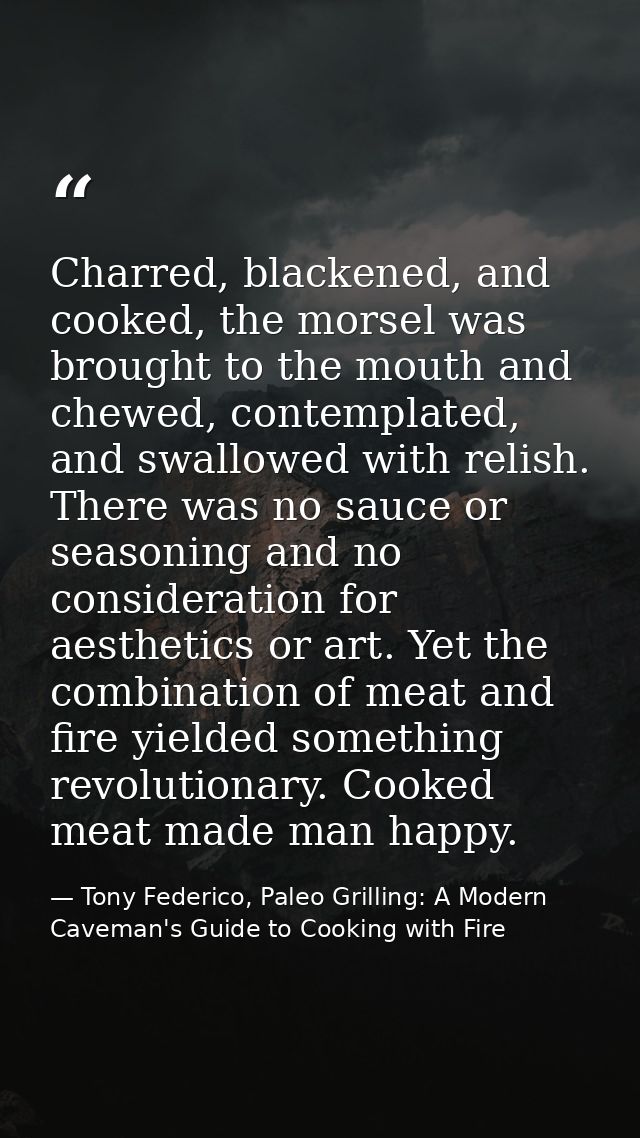 Charred, blackened, and cooked, the morsel was brought to the mouth and chewed, contemplated, and swallowed with relish. — Tony Federico, Paleo Grilling: A Modern Caveman's Guide to Cooking with Fire