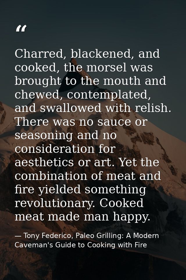 Charred, blackened, and cooked, the morsel was brought to the mouth and chewed, contemplated, and swallowed with relish. — Tony Federico, Paleo Grilling: A Modern Caveman's Guide to Cooking with Fire