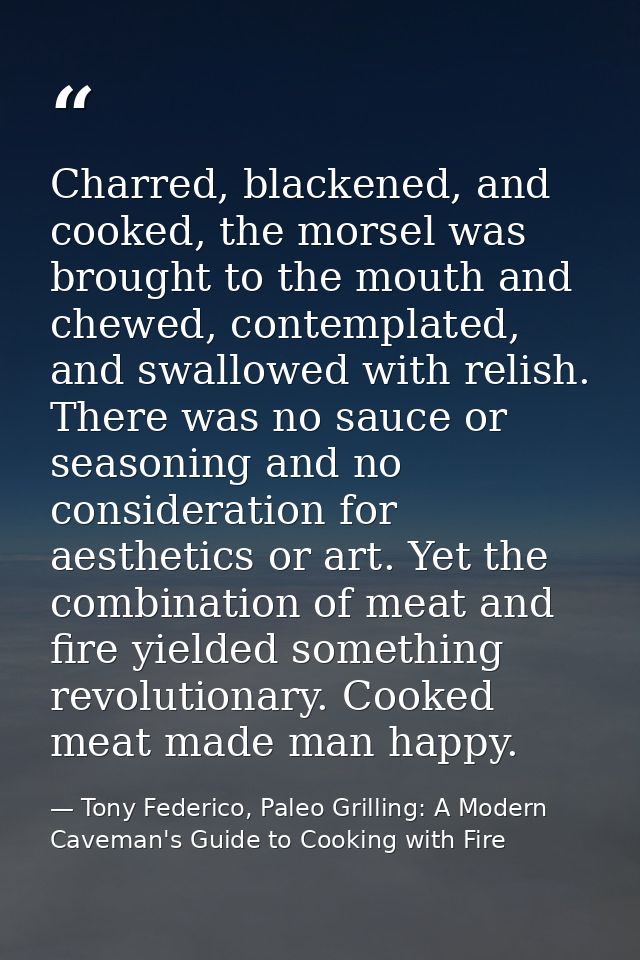 Charred, blackened, and cooked, the morsel was brought to the mouth and chewed, contemplated, and swallowed with relish. — Tony Federico, Paleo Grilling: A Modern Caveman's Guide to Cooking with Fire