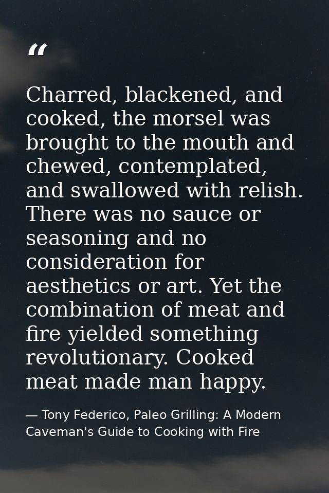 Charred, blackened, and cooked, the morsel was brought to the mouth and chewed, contemplated, and swallowed with relish. — Tony Federico, Paleo Grilling: A Modern Caveman's Guide to Cooking with Fire