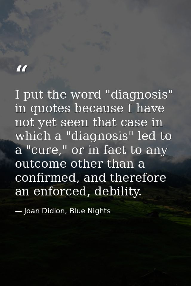 I put the word "diagnosis" in quotes because I have not yet seen that case in which a "diagnosis" led to a "cure," or in — Joan Didion, Blue Nights