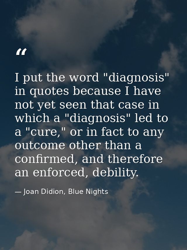 I put the word "diagnosis" in quotes because I have not yet seen that case in which a "diagnosis" led to a "cure," or in — Joan Didion, Blue Nights
