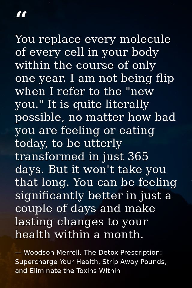 You replace every molecule of every cell in your body within the course of only one year. I am not being flip when I ref — Woodson Merrell, The Detox Prescription: Supercharge Your Health, Strip Away Pounds, and Eliminate the Toxins Within