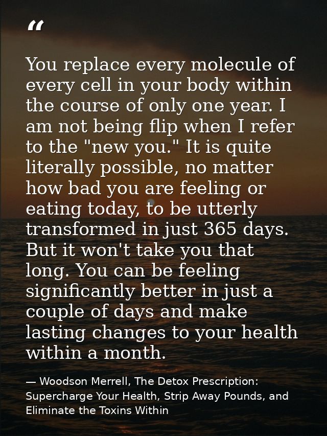 You replace every molecule of every cell in your body within the course of only one year. I am not being flip when I ref — Woodson Merrell, The Detox Prescription: Supercharge Your Health, Strip Away Pounds, and Eliminate the Toxins Within