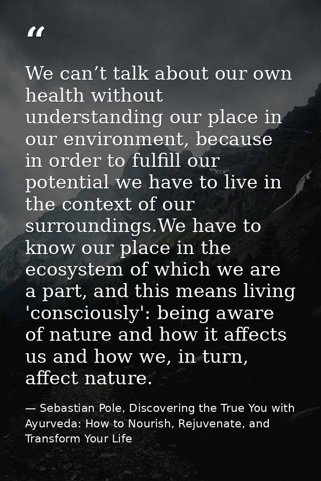 We can’t talk about our own health without understanding our place in our environment, because in order to fulfill our p — Sebastian Pole, Discovering the True You with Ayurveda: How to Nourish, Rejuvenate, and Transform Your Life