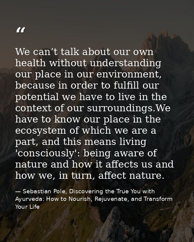 We can’t talk about our own health without understanding our place in our environment, because in order to fulfill our p — Sebastian Pole, Discovering the True You with Ayurveda: How to Nourish, Rejuvenate, and Transform Your Life