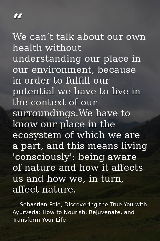 We can’t talk about our own health without understanding our place in our environment, because in order to fulfill our p — Sebastian Pole, Discovering the True You with Ayurveda: How to Nourish, Rejuvenate, and Transform Your Life