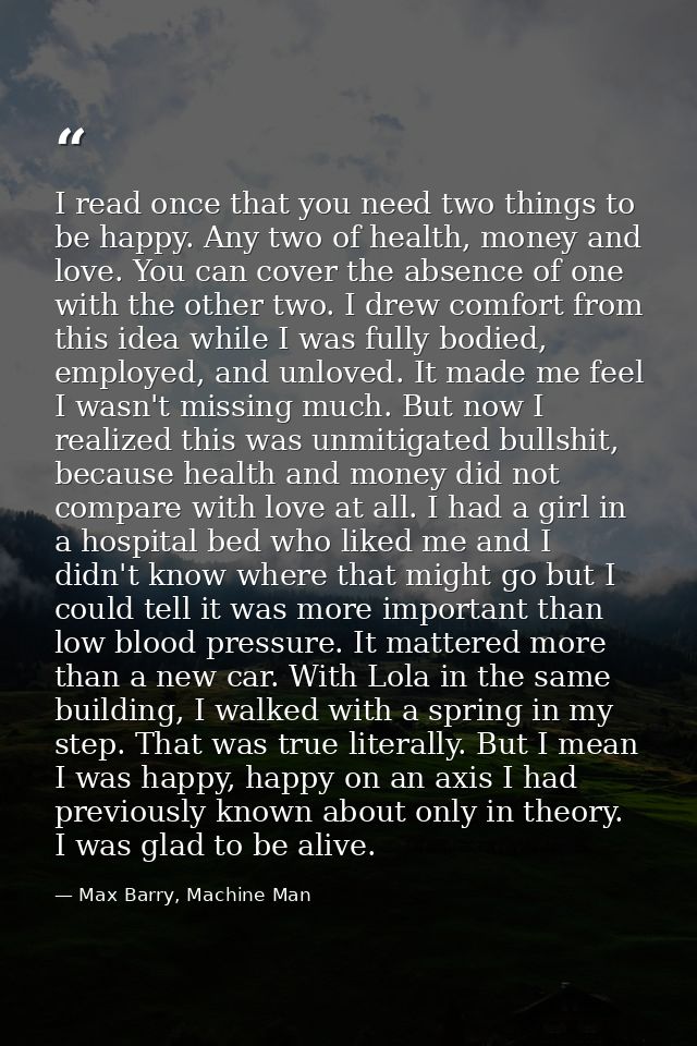 I read once that you need two things to be happy. Any two of health, money and love. You can cover the absence of one wi — Max Barry, Machine Man