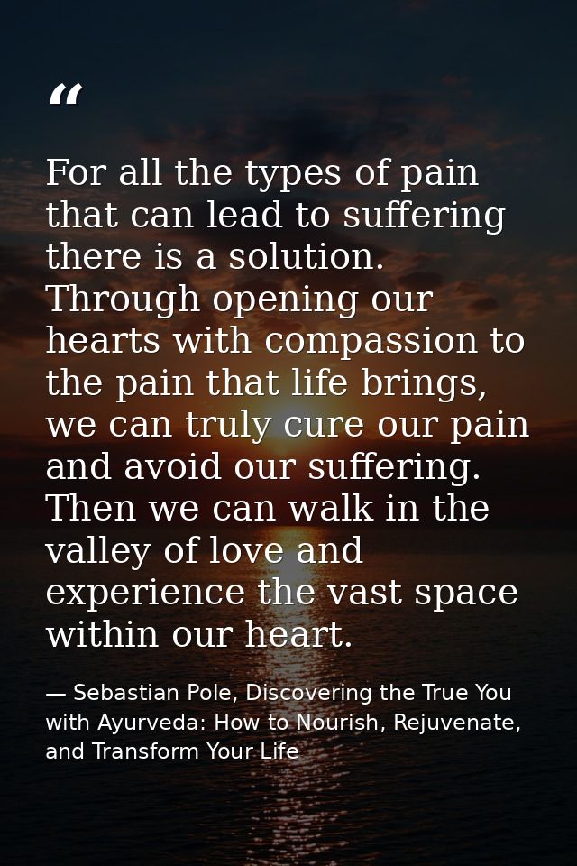 For all the types of pain that can lead to suffering there is a solution. Through opening our hearts with compassion to  — Sebastian Pole, Discovering the True You with Ayurveda: How to Nourish, Rejuvenate, and Transform Your Life