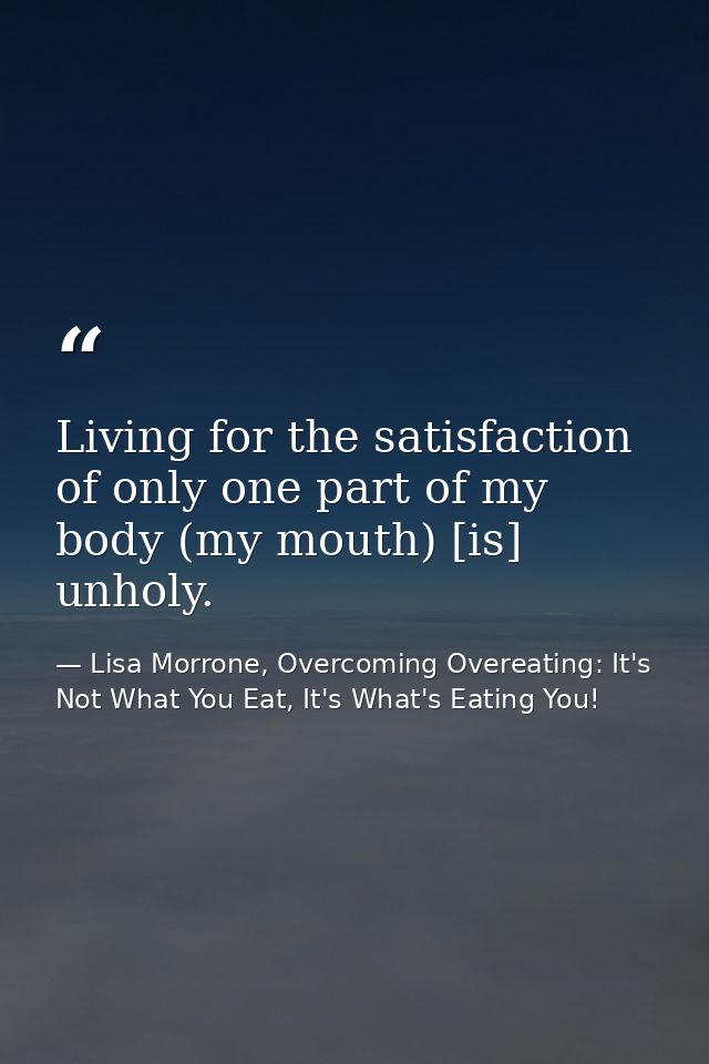 Living for the satisfaction of only one part of my body (my mouth) [is] unholy. — Lisa Morrone, Overcoming Overeating: It's Not What You Eat, It's What's Eating You!