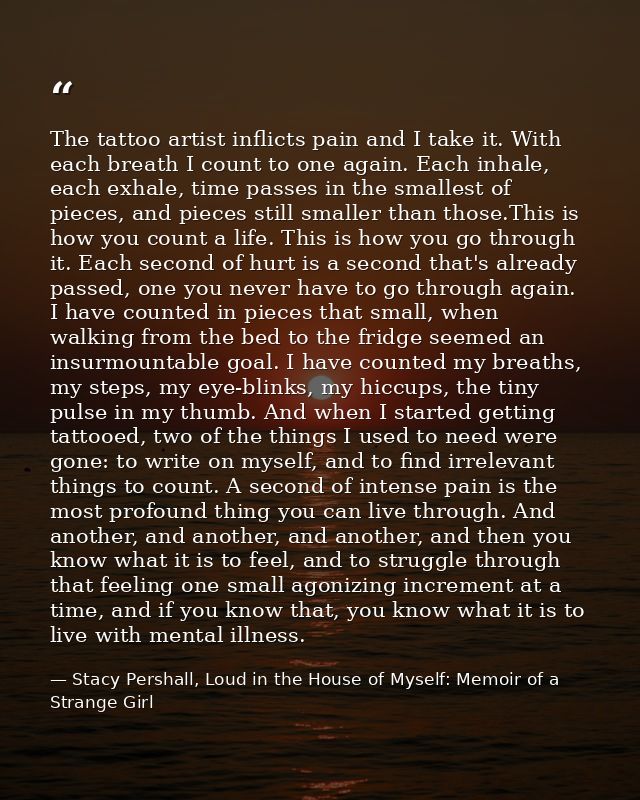 The tattoo artist inflicts pain and I take it. With each breath I count to one again. Each inhale, each exhale, time pas — Stacy Pershall, Loud in the House of Myself: Memoir of a Strange Girl