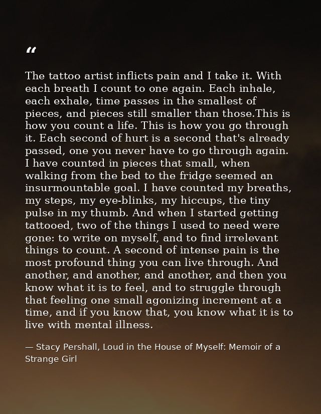 The tattoo artist inflicts pain and I take it. With each breath I count to one again. Each inhale, each exhale, time pas — Stacy Pershall, Loud in the House of Myself: Memoir of a Strange Girl