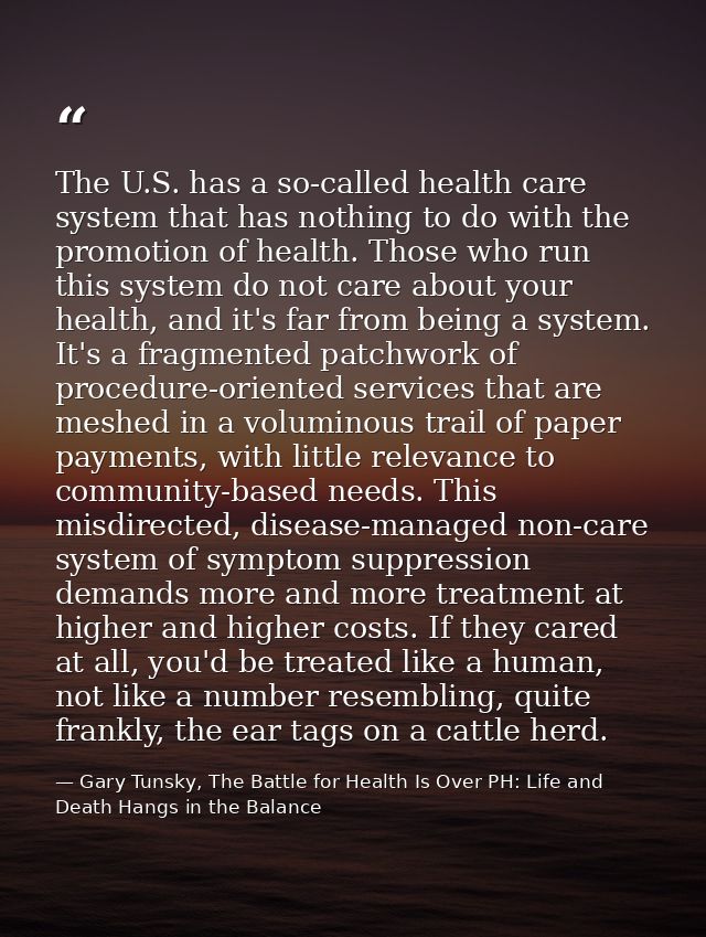 The U.S. has a so-called health care system that has nothing to do with the promotion of health. Those who run this syst — Gary Tunsky, The Battle for Health Is Over PH: Life and Death Hangs in the Balance