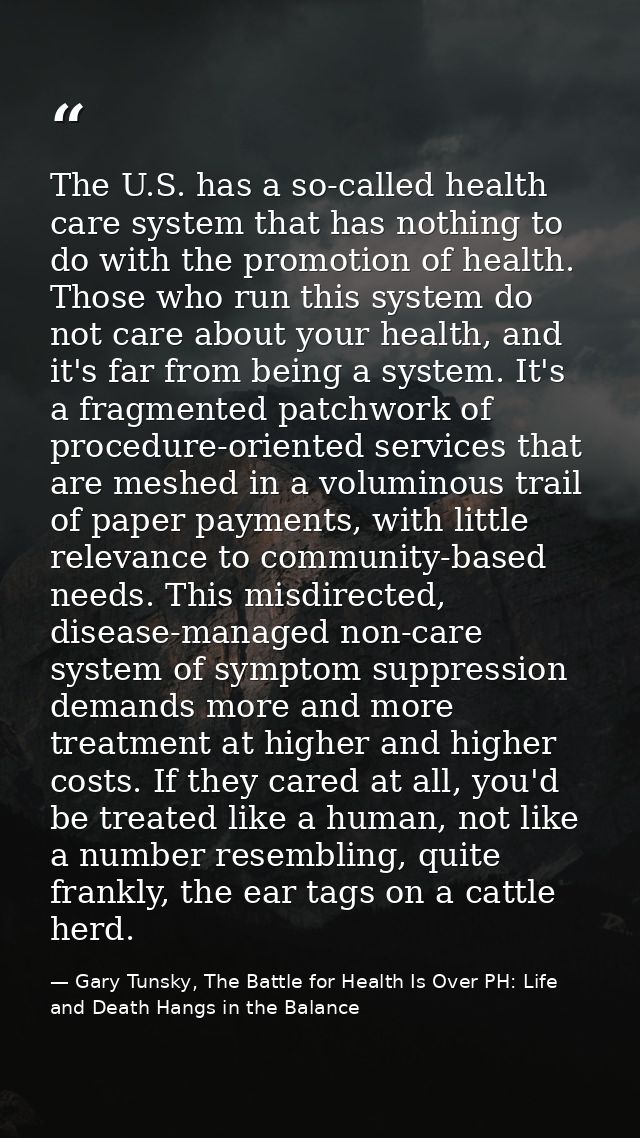 The U.S. has a so-called health care system that has nothing to do with the promotion of health. Those who run this syst — Gary Tunsky, The Battle for Health Is Over PH: Life and Death Hangs in the Balance