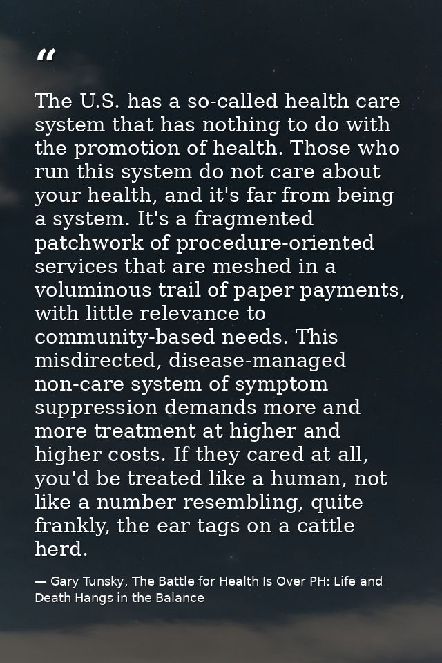 The U.S. has a so-called health care system that has nothing to do with the promotion of health. Those who run this syst — Gary Tunsky, The Battle for Health Is Over PH: Life and Death Hangs in the Balance