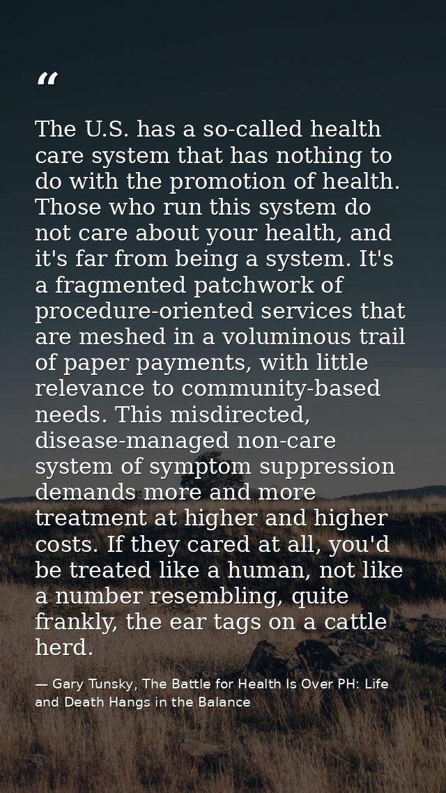 The U.S. has a so-called health care system that has nothing to do with the promotion of health. Those who run this syst — Gary Tunsky, The Battle for Health Is Over PH: Life and Death Hangs in the Balance