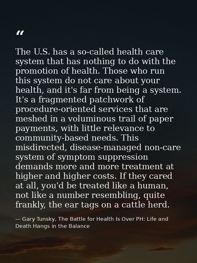 The U.S. has a so-called health care system that has nothing to do with the promotion of health. Those who run this syst — Gary Tunsky, The Battle for Health Is Over PH: Life and Death Hangs in the Balance