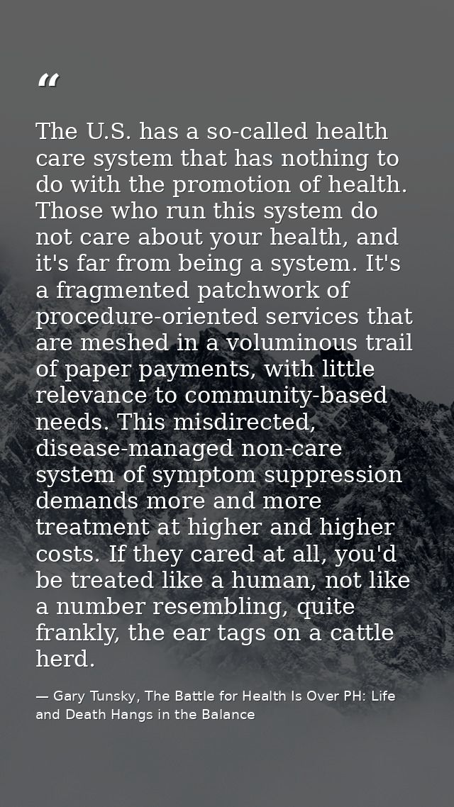 The U.S. has a so-called health care system that has nothing to do with the promotion of health. Those who run this syst — Gary Tunsky, The Battle for Health Is Over PH: Life and Death Hangs in the Balance