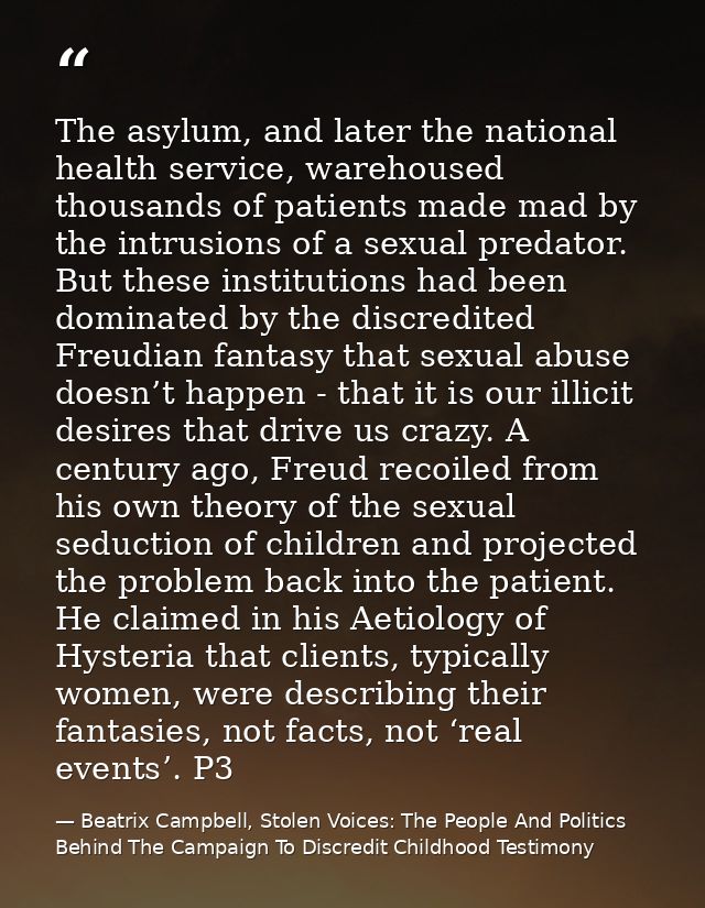 The asylum, and later the national health service, warehoused thousands of patients made mad by the intrusions of a sexu — Beatrix Campbell, Stolen Voices: The People And Politics Behind The Campaign To Discredit Childhood Testimony