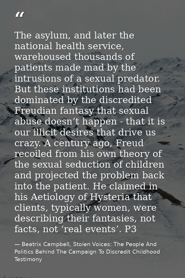The asylum, and later the national health service, warehoused thousands of patients made mad by the intrusions of a sexu — Beatrix Campbell, Stolen Voices: The People And Politics Behind The Campaign To Discredit Childhood Testimony