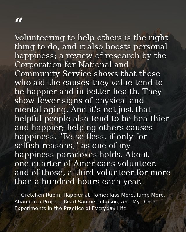 Volunteering to help others is the right thing to do, and it also boosts personal happiness; a review of research by the — Gretchen Rubin, Happier at Home: Kiss More, Jump More, Abandon a Project, Read Samuel Johnson, and My Other Experiments in the Practice of Everyday Life