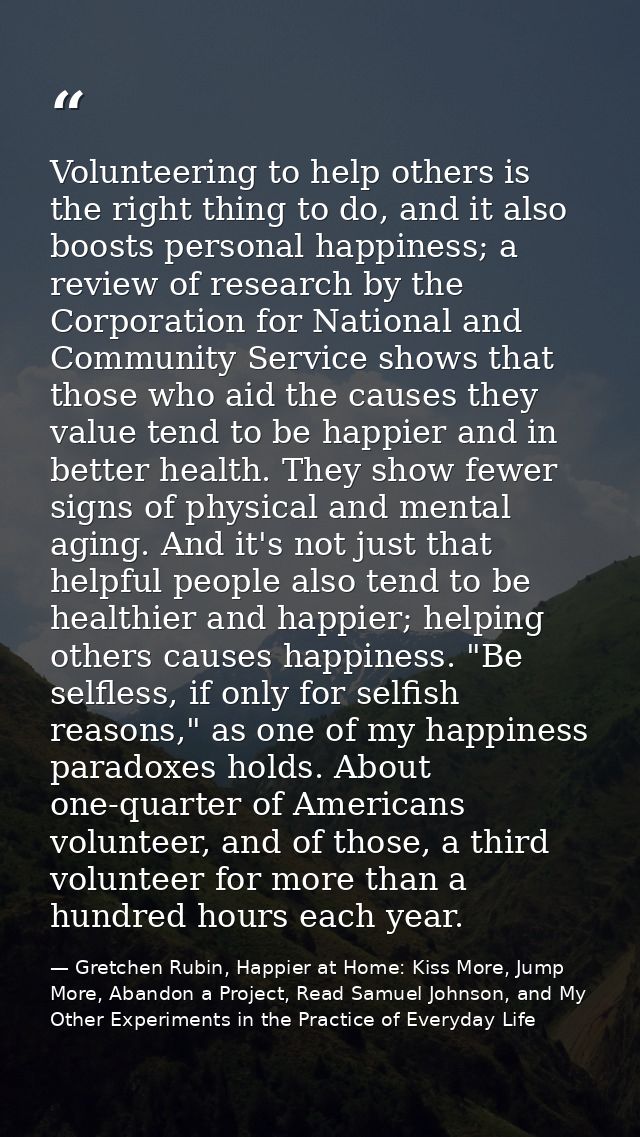 Volunteering to help others is the right thing to do, and it also boosts personal happiness; a review of research by the — Gretchen Rubin, Happier at Home: Kiss More, Jump More, Abandon a Project, Read Samuel Johnson, and My Other Experiments in the Practice of Everyday Life