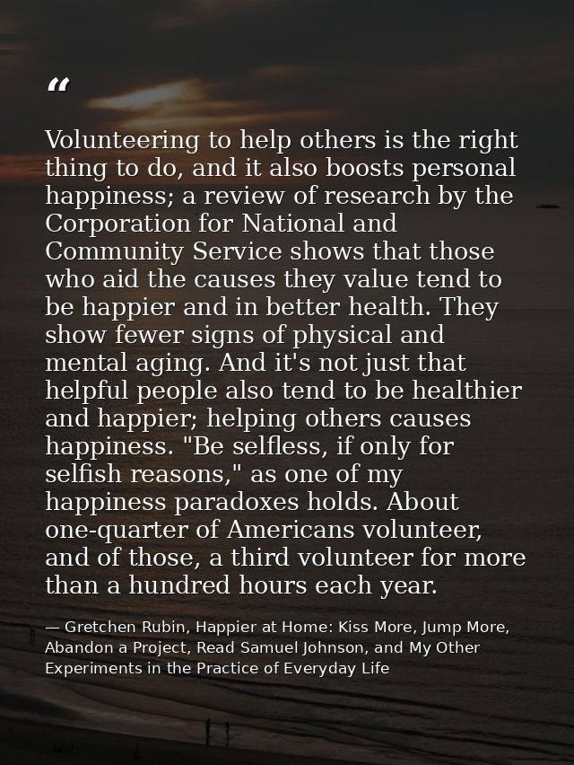 Volunteering to help others is the right thing to do, and it also boosts personal happiness; a review of research by the — Gretchen Rubin, Happier at Home: Kiss More, Jump More, Abandon a Project, Read Samuel Johnson, and My Other Experiments in the Practice of Everyday Life