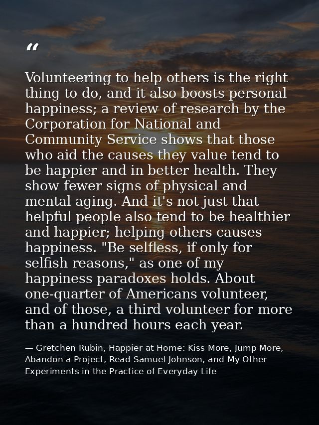 Volunteering to help others is the right thing to do, and it also boosts personal happiness; a review of research by the — Gretchen Rubin, Happier at Home: Kiss More, Jump More, Abandon a Project, Read Samuel Johnson, and My Other Experiments in the Practice of Everyday Life