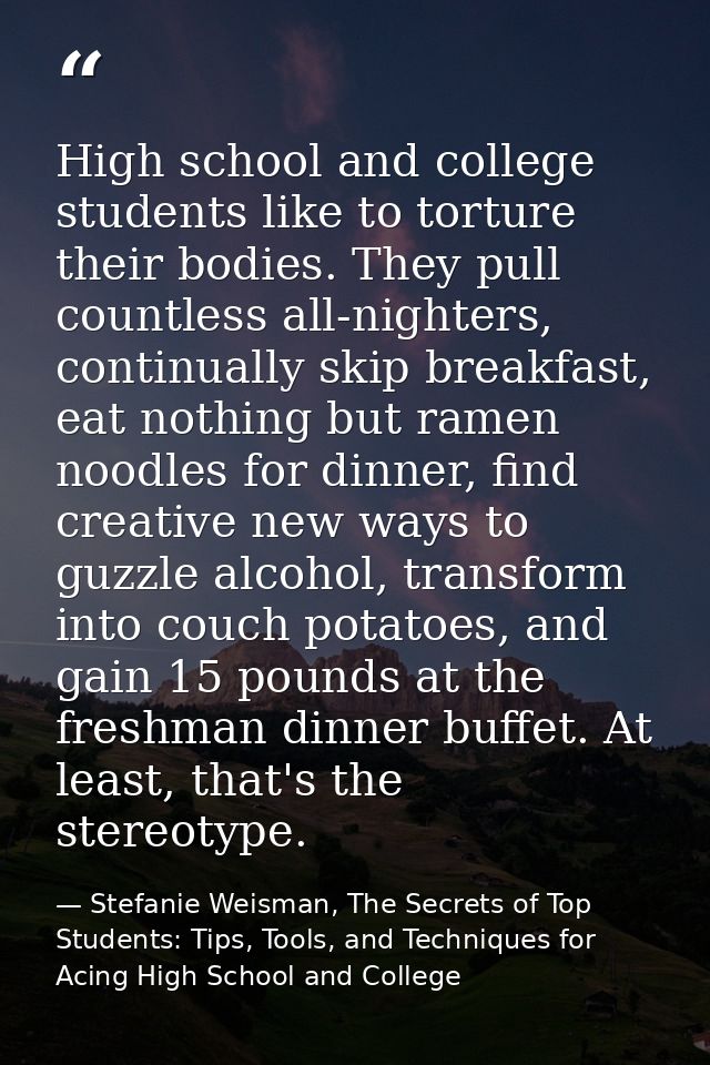 High school and college students like to torture their bodies. They pull countless all-nighters, continually skip breakf — Stefanie Weisman, The Secrets of Top Students: Tips, Tools, and Techniques for Acing High School and College
