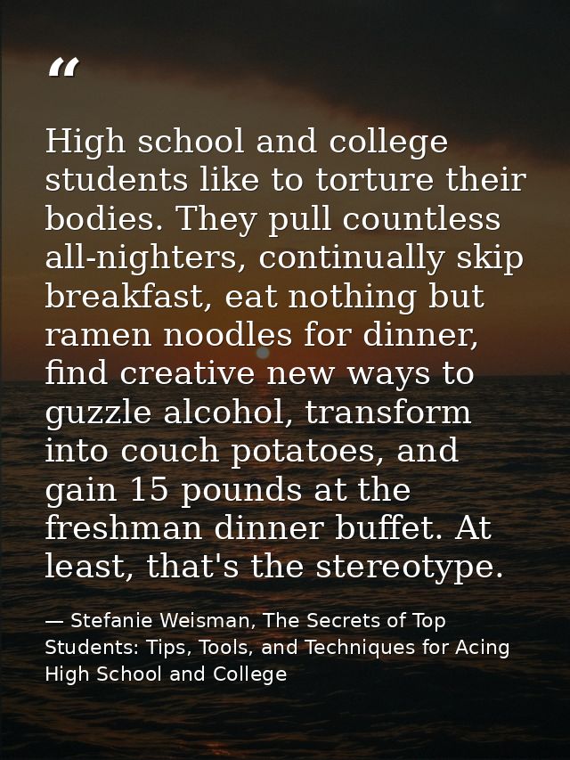 High school and college students like to torture their bodies. They pull countless all-nighters, continually skip breakf — Stefanie Weisman, The Secrets of Top Students: Tips, Tools, and Techniques for Acing High School and College