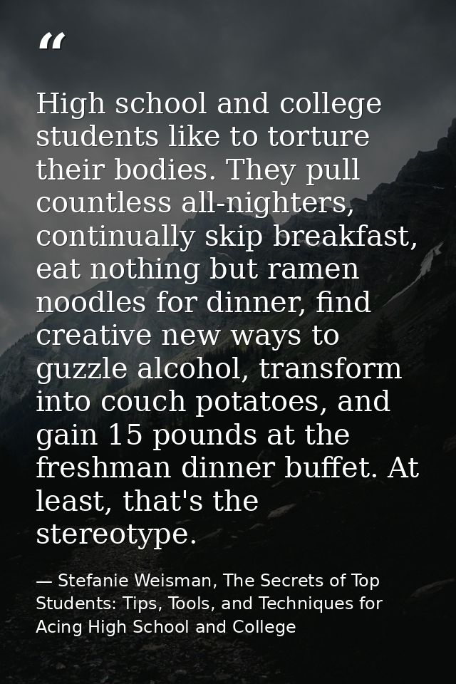 High school and college students like to torture their bodies. They pull countless all-nighters, continually skip breakf — Stefanie Weisman, The Secrets of Top Students: Tips, Tools, and Techniques for Acing High School and College