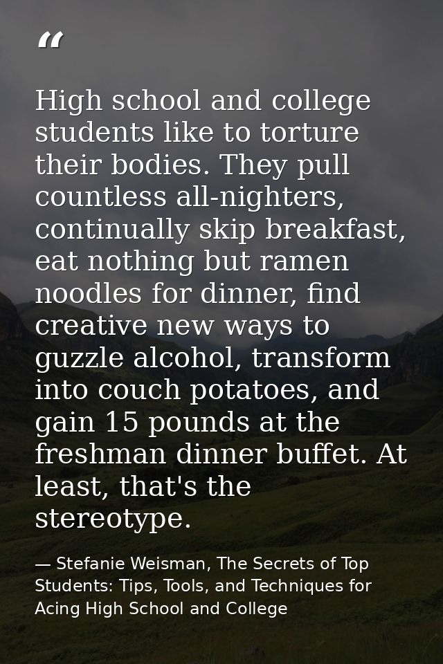 High school and college students like to torture their bodies. They pull countless all-nighters, continually skip breakf — Stefanie Weisman, The Secrets of Top Students: Tips, Tools, and Techniques for Acing High School and College