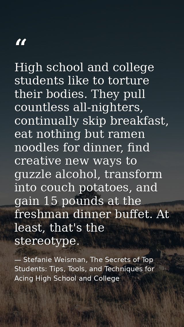High school and college students like to torture their bodies. They pull countless all-nighters, continually skip breakf — Stefanie Weisman, The Secrets of Top Students: Tips, Tools, and Techniques for Acing High School and College