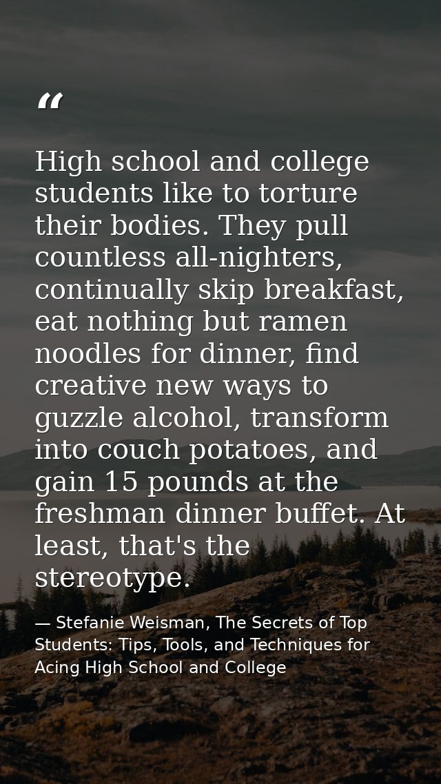 High school and college students like to torture their bodies. They pull countless all-nighters, continually skip breakf — Stefanie Weisman, The Secrets of Top Students: Tips, Tools, and Techniques for Acing High School and College